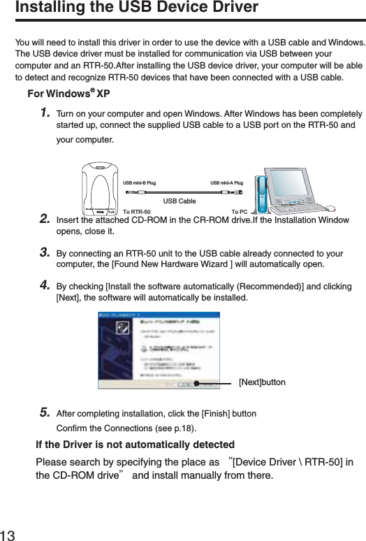 13Installing the USB Device DriverYou will need to install this driver in order to use the device with a USB cable and Windows.The USB device driver must be installed for communication via USB between your computer and an RTR-50.After installing the USB device driver, your computer will be able to detect and recognize RTR-50 devices that have been connected with a USB cable.For Windows&reg; XP1. Turn on your computer and open Windows. After Windows has been completely started up, connect the supplied USB cable to a USB port on the RTR-50 and your computer.53"#ABLE53"MINI"0LUG 53"MINI!0LUGTo RTR-50 To PCRTR-502. Insert the attached CD-ROM in the CR-ROM drive.If the Installation Window opens, close it.3. By connecting an RTR-50 unit to the USB cable already connected to your computer, the [Found New Hardware Wizard ] will automatically open.4. By checking [Install the software automatically (Recommended)] and clicking [Next], the software will automatically be installed.[Next]button5. After completing installation, click the [Finish] buttonConﬁ rm the Connections (see p.18).If the Driver is not automatically detectedPlease search by specifying the place as Ȩ[Device Driver \ RTR-50] in the CD-ROM driveȩ and install manually from there.
