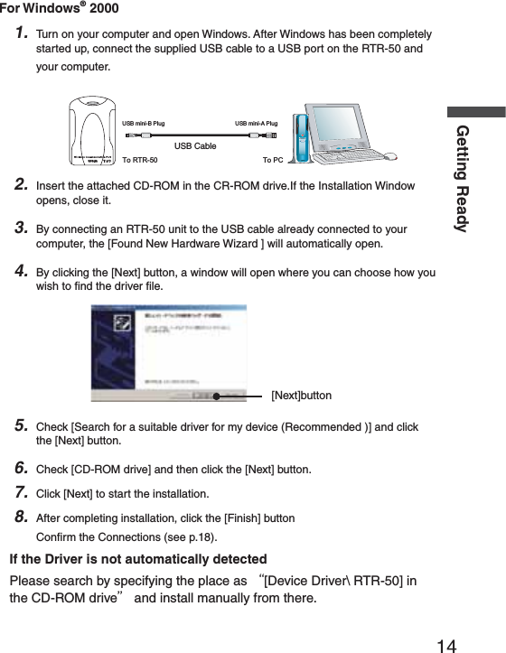 14Getting ReadyFor Windows&reg; 20001. Turn on your computer and open Windows. After Windows has been completely started up, connect the supplied USB cable to a USB port on the RTR-50 and your computer.53"#ABLE53"MINI"0LUG 53"MINI!0LUGTo RTR-50 To PCRTR-502. Insert the attached CD-ROM in the CR-ROM drive.If the Installation Window opens, close it.3. By connecting an RTR-50 unit to the USB cable already connected to your computer, the [Found New Hardware Wizard ] will automatically open.4. By clicking the [Next] button, a window will open where you can choose how you wish to ﬁ nd the driver ﬁ le.[Next]button5. Check [Search for a suitable driver for my device (Recommended )] and click the [Next] button.6. Check [CD-ROM drive] and then click the [Next] button.7. Click [Next] to start the installation.8. After completing installation, click the [Finish] buttonConﬁ rm the Connections (see p.18).If the Driver is not automatically detectedPlease search by specifying the place as Ȩ[Device Driver\ RTR-50] in the CD-ROM driveȩ and install manually from there.