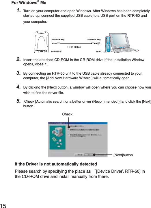 15For Windows&reg; Me1. Turn on your computer and open Windows. After Windows has been completely started up, connect the supplied USB cable to a USB port on the RTR-50 and your computer.53"#ABLE53"MINI"0LUG 53"MINI!0LUGTo RTR-50 To PCRTR-502. Insert the attached CD-ROM in the CR-ROM drive.If the Installation Window opens, close it.3. By connecting an RTR-50 unit to the USB cable already connected to your computer, the [Add New Hardware Wizard ] will automatically open.4. By clicking the [Next] button, a window will open where you can choose how you wish to ﬁ nd the driver ﬁ le.5.  Check [Automatic search for a better driver (Recommended )] and click the [Next] button.Check[Next]buttonIf the Driver is not automatically detectedPlease search by specifying the place as Ȩ[Device Driver\ RTR-50] in the CD-ROM drive and install manually from there.