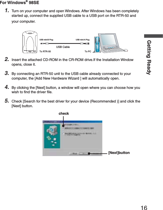 16Getting ReadyFor Windows&reg; 98SE1. Turn on your computer and open Windows. After Windows has been completely started up, connect the supplied USB cable to a USB port on the RTR-50 and your computer.53"#ABLE53"MINI"0LUG 53"MINI!0LUGTo RTR-50 To PCRTR-502. Insert the attached CD-ROM in the CR-ROM drive.If the Installation Window opens, close it.3. By connecting an RTR-50 unit to the USB cable already connected to your computer, the [Add New Hardware Wizard ] will automatically open.4. By clicking the [Next] button, a window will open where you can choose how you wish to ﬁ nd the driver ﬁ le.5. Check [Search for the best driver for your device (Recommended )] and click the [Next] button.check[Next]button