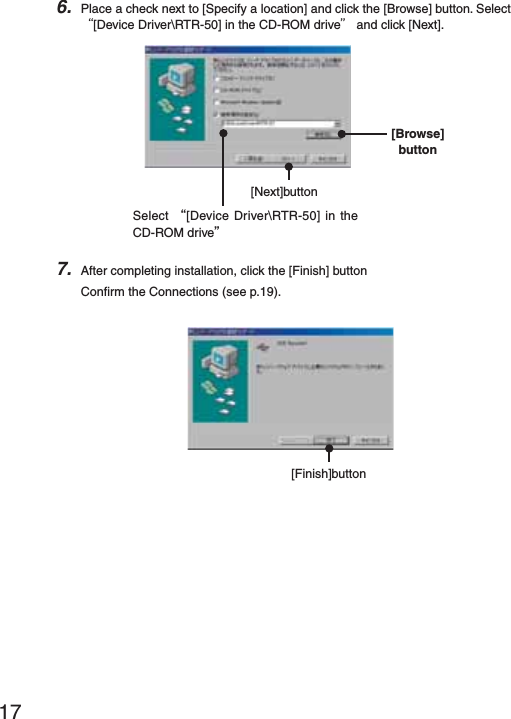 176. Place a check next to [Specify a location] and click the [Browse] button. Select Ȩ[Device Driver\RTR-50] in the CD-ROM driveȩ and click [Next].Select Ȩ[Device Driver\RTR-50] in the CD-ROM driveȩ[Next]button[Browse]button7. After completing installation, click the [Finish] buttonConﬁ rm the Connections (see p.19).[Finish]button