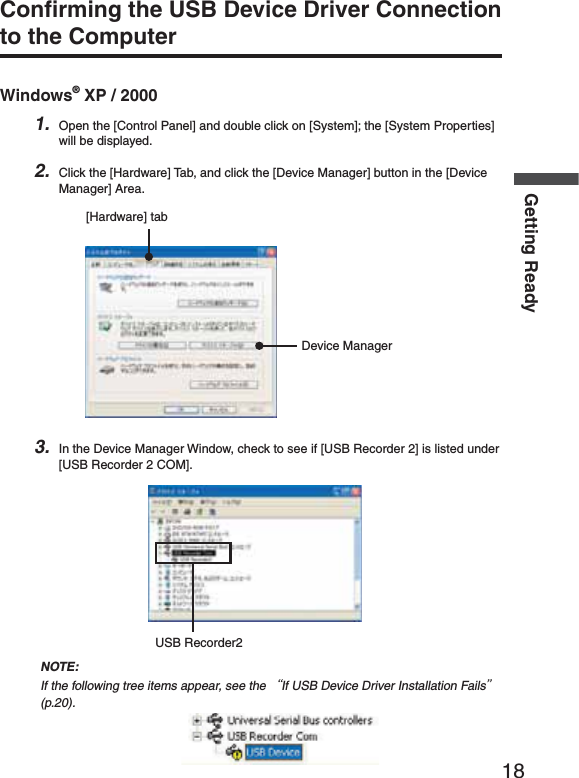 18Getting ReadyConﬁ rming the USB Device Driver Connection to the ComputerWindows&reg; XP / 20001. Open the [Control Panel] and double click on [System]; the [System Properties] will be displayed.2. Click the [Hardware] Tab, and click the [Device Manager] button in the [Device Manager] Area.[Hardware] tabDevice Manager3. In the Device Manager Window, check to see if [USB Recorder 2] is listed under [USB Recorder 2 COM].USB Recorder2NOTE:If the following tree items appear, see the ȨIf USB Device Driver Installation Failsȩ (p.20).