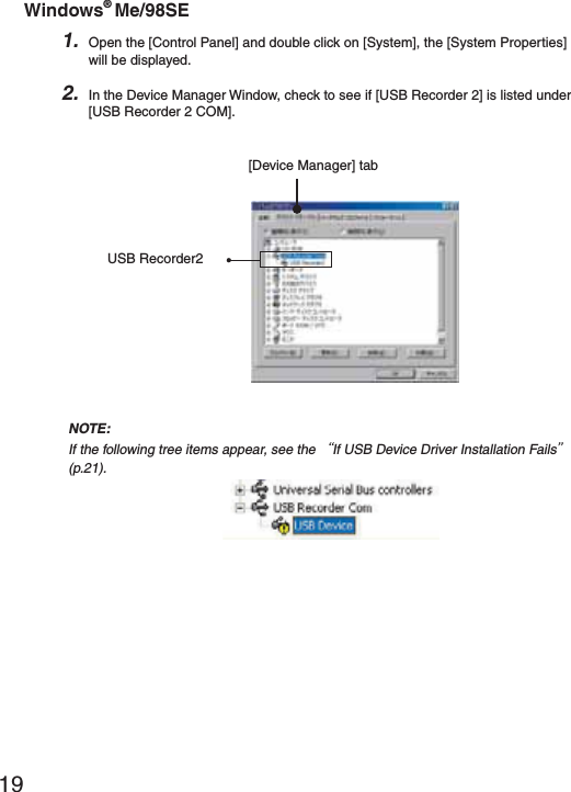 19Windows&reg; Me/98SE1. Open the [Control Panel] and double click on [System], the [System Properties] will be displayed.2. In the Device Manager Window, check to see if [USB Recorder 2] is listed under [USB Recorder 2 COM].[Device Manager] tabUSB Recorder2NOTE:If the following tree items appear, see the ȨIf USB Device Driver Installation Failsȩ (p.21).