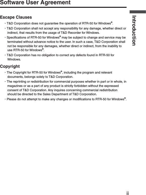 iiIntroductionSoftware User AgreementEscape ClausesȆT&amp;D Corporation does not guarantee the operation of RTR-50 for Windows&reg;.ȆT&amp;D Corporation shall not accept any responsibility for any damage, whether direct or indirect, that results from the usage of T&amp;D Recorder for Windows.ȆSpeciﬁ cations of RTR-50 for Windows&reg; may be subject to change and service may be terminated without advance notice to the user. In such a case, T&amp;D Corporation shall not be responsible for any damages, whether direct or indirect, from the inability to use RTR-50 for Windows&reg;.ȆT&amp;D Corporation has no obligation to correct any defects found in RTR-50 for Windows.CopyrightȆThe Copyright for RTR-50 for Windows&reg;, including the program and relevant documents, belongs solely to T&amp;D Corporation.ȆThe reprinting or redistribution for commercial purposes whether in part or in whole, in magazines or as a part of any product is strictly forbidden without the expressed consent of T&amp;D Corporation. Any inquires concerning commercial redistribution should be directed to the Sales Department of T&amp;D Corporation.ȆPlease do not attempt to make any changes or modiﬁ cations to RTR-50 for Windows&reg;.