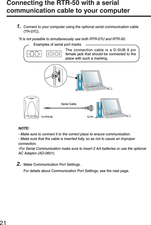 21Connecting the RTR-50 with a serial communication cable to your computer 1. Connect to your computer using the optional serial communication cable (TR-07C).*It is not possible to simultaneously use both RTR-57U and RTR-50.Examples of serial port marksThe connection cable is a D-SUB 9 pin female jack that should be connected to the place with such a marking.To RTR-50 To PC3ERIAL#ABLEȁȁȁȁNOTE:- Make sure to connect it to the correct place to ensure communication.- Make sure that the cable is inserted fully, so as not to cause an improper connection.-For Serial Communication make sure to insert 2 AA batteries or use the optional AC Adaptor (AD-0601).2. Make Communication Port Settings.For details about Communication Port Settings, see the next page.