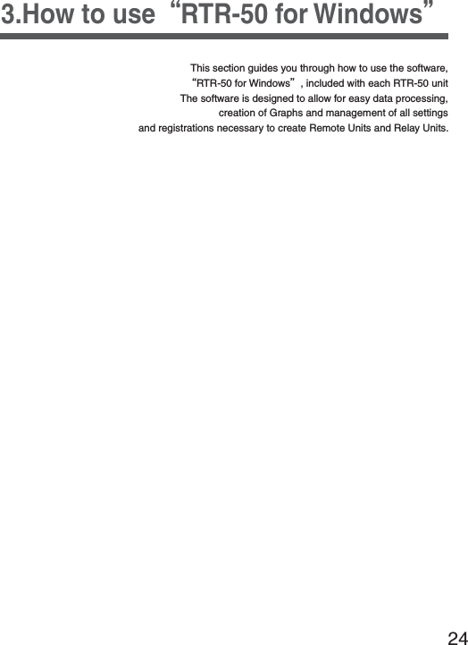243.How to useȨRTR-50 for WindowsȩThis section guides you through how to use the software, ȨRTR-50 for Windowsȩ, included with each RTR-50 unit The software is designed to allow for easy data processing, creation of Graphs and management of all settings and registrations necessary to create Remote Units and Relay Units.