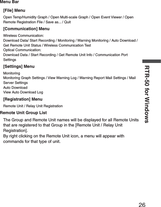 26RTR-50 for WindowsMenu Bar[File] MenuOpen Temp/Humidity Graph / Open Multi-scale Graph / Open Event Viewer / Open Remote Registration File / Save as... / Quit [Communication] MenuWireless Communication:Download Data/ Start Recording / Monitoring / Warning Monitoring / Auto Download / Get Remote Unit Status / Wireless Communication TestOptical Communication:Download Data / Start Recording / Get Remote Unit Info / Communication Port Settings[Settings] MenuMonitoringMonitoring Graph Settings / View Warning Log / Warning Report Mail Settings / Mail Server SettingsAuto DownloadView Auto Download Log[Registration] MenuRemote Unit / Relay Unit RegistrationRemote Unit Group ListThe Group and Remote Unit names will be displayed for all Remote Units that are registered to that Group in the [Remote Unit / Relay Unit Registration].By right clicking on the Remote Unit icon, a menu will appear with commands for that type of unit.