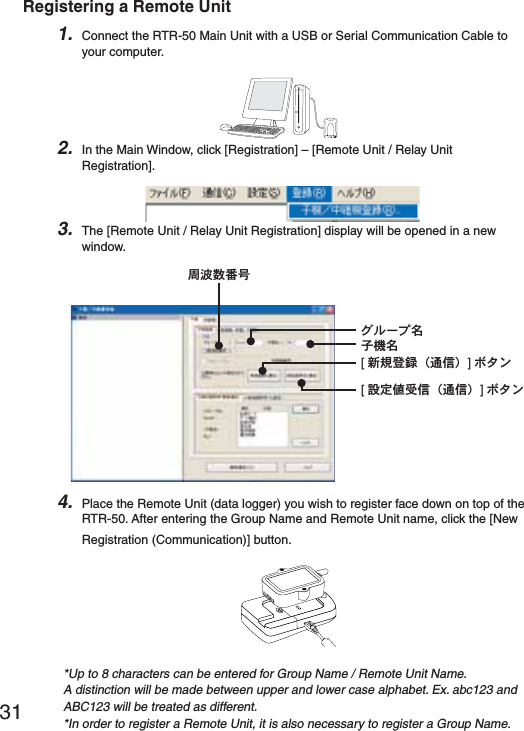 31Registering a Remote Unit1. Connect the RTR-50 Main Unit with a USB or Serial Communication Cable to your computer.2. In the Main Window, click [Registration] &ndash; [Remote Unit / Relay Unit Registration].3. The [Remote Unit / Relay Unit Registration] display will be opened in a new window.Έ&sigma;Ȝίྴঊܥྴ[૧ܰഴ჏Ȫ೒૞ȫ]&delta;&Eta;ϋ[୭೰౵਋૞Ȫ೒૞ȫ]&delta;&Eta;ϋਔ෨ତ๔࣢4. Place the Remote Unit (data logger) you wish to register face down on top of the RTR-50. After entering the Group Name and Remote Unit name, click the [New Registration (Communication)] button.*Up to 8 characters can be entered for Group Name / Remote Unit Name.A distinction will be made between upper and lower case alphabet. Ex. abc123 and ABC123 will be treated as different.*In order to register a Remote Unit, it is also necessary to register a Group Name.