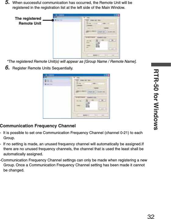32RTR-50 for Windows5. When successful communication has occurred, the Remote Unit will be registered in the registration list at the left side of the Main Window.The registered Remote Unit*The registered Remote Unit(s) will appear as [Group Name / Remote Name].6. Register Remote Units Sequentially.Communication Frequency Channel-  It is possible to set one Communication Frequency Channel (channel 0-21) to each Group.-  If no setting is made, an unused frequency channel will automatically be assigned.If there are no unused frequency channels, the channel that is used the least shall be automatically assigned.-Communication Frequency Channel settings can only be made when registering a new Group. Once a Communication Frequency Channel setting has been made it cannot be changed.