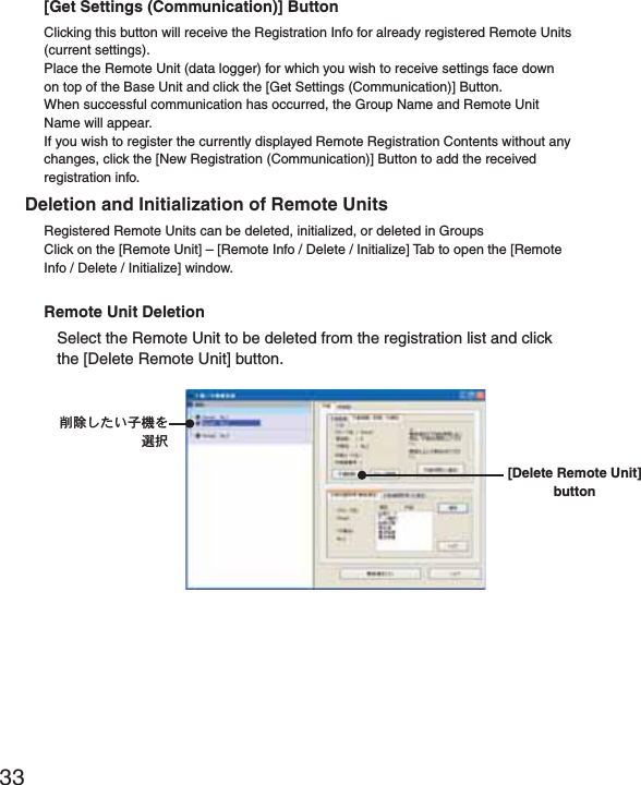 33[Get Settings (Communication)] ButtonClicking this button will receive the Registration Info for already registered Remote Units (current settings).Place the Remote Unit (data logger) for which you wish to receive settings face down on top of the Base Unit and click the [Get Settings (Communication)] Button.When successful communication has occurred, the Group Name and Remote Unit Name will appear.If you wish to register the currently displayed Remote Registration Contents without any changes, click the [New Registration (Communication)] Button to add the received registration info.Deletion and Initialization of Remote UnitsRegistered Remote Units can be deleted, initialized, or deleted in GroupsClick on the [Remote Unit] &ndash; [Remote Info / Delete / Initialize] Tab to open the [Remote Info / Delete / Initialize] window.Remote Unit DeletionSelect the Remote Unit to be deleted from the registration list and click the [Delete Remote Unit] button.ॉੰ̱̹̞ঊܥͬ஖఼[Delete Remote Unit] button