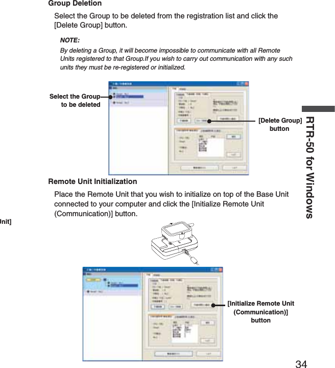 34RTR-50 for WindowsUnit] Group DeletionSelect the Group to be deleted from the registration list and click the [Delete Group] button.NOTE:By deleting a Group, it will become impossible to communicate with all Remote Units registered to that Group.If you wish to carry out communication with any such units they must be re-registered or initialized.Select the Group to be deleted [Delete Group] buttonRemote Unit InitializationPlace the Remote Unit that you wish to initialize on top of the Base Unit connected to your computer and click the [Initialize Remote Unit (Communication)] button.[Initialize Remote Unit (Communication)] button