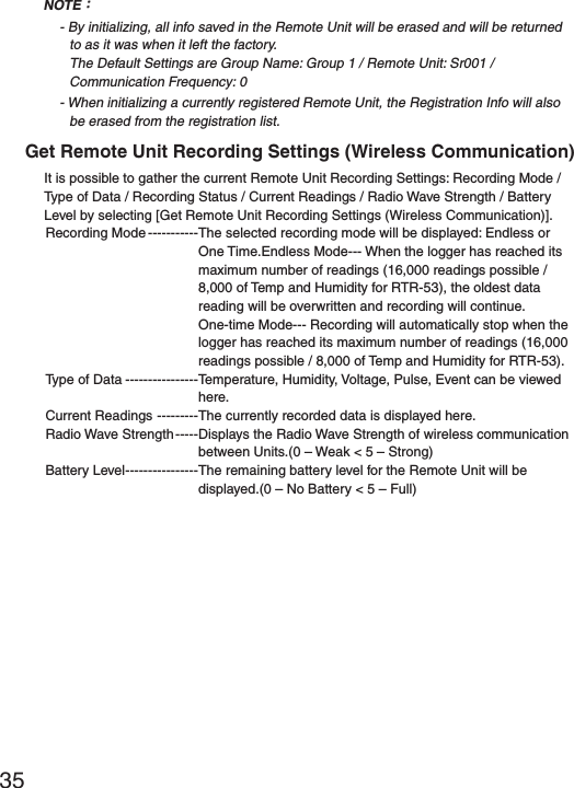 35NOTEȇ- By initializing, all info saved in the Remote Unit will be erased and will be returned to as it was when it left the factory.The Default Settings are Group Name: Group 1 / Remote Unit: Sr001 / Communication Frequency: 0- When initializing a currently registered Remote Unit, the Registration Info will also be erased from the registration list.Get Remote Unit Recording Settings (Wireless Communication)It is possible to gather the current Remote Unit Recording Settings: Recording Mode / Type of Data / Recording Status / Current Readings / Radio Wave Strength / Battery Level by selecting [Get Remote Unit Recording Settings (Wireless Communication)].Recording Mode -----------The selected recording mode will be displayed: Endless or One Time.Endless Mode--- When the logger has reached its maximum number of readings (16,000 readings possible / 8,000 of Temp and Humidity for RTR-53), the oldest data reading will be overwritten and recording will continue.One-time Mode--- Recording will automatically stop when the logger has reached its maximum number of readings (16,000 readings possible / 8,000 of Temp and Humidity for RTR-53).Type of Data ----------------Temperature, Humidity, Voltage, Pulse, Event can be viewed here.Current Readings ---------The currently recorded data is displayed here.Radio Wave Strength -----Displays the Radio Wave Strength of wireless communication between Units.(0 &ndash; Weak < 5 &ndash; Strong)Battery Level ----------------The remaining battery level for the Remote Unit will be displayed.(0 &ndash; No Battery < 5 &ndash; Full)