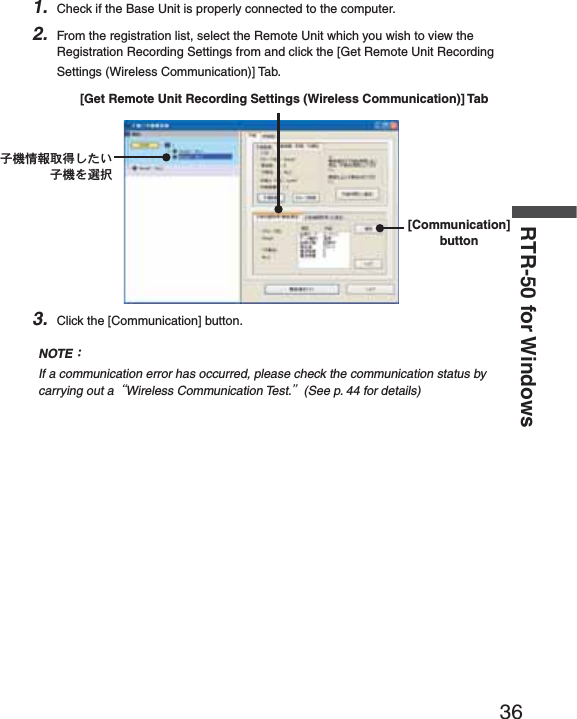 36RTR-50 for Windows1. Check if the Base Unit is properly connected to the computer.2. From the registration list, select the Remote Unit which you wish to view the Registration Recording Settings from and click the [Get Remote Unit Recording Settings (Wireless Communication)] Tab.ঊܥૂ༭৾ං̱̹̞ঊܥͬ஖఼[Communication] button [Get Remote Unit Recording Settings (Wireless Communication)] Tab3. Click the [Communication] button.NOTEȇIf a communication error has occurred, please check the communication status by carrying out aȨWireless Communication Test.ȩ(See p. 44 for details)