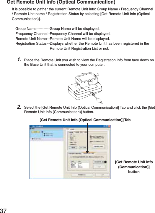 37Get Remote Unit Info (Optical Communication)It is possible to gather the current Remote Unit Info: Group Name / Frequency Channel / Remote Unit name / Registration Status by selecting [Get Remote Unit Info (Optical Communication)].Group Name ----------Group Name will be displayed.Frequency Channel -Frequency Channel will be displayed.Remote Unit Name --Remote Unit Name will be displayed.Registration Status --Displays whether the Remote Unit has been registered in the Remote Unit Registration List or not. 1. Place the Remote Unit you wish to view the Registration Info from face down on the Base Unit that is connected to your computer.2. Select the [Get Remote Unit Info (Optical Communication)] Tab and click the [Get Remote Unit Info (Communication)] button.[Get Remote Unit Info (Communication)] button[Get Remote Unit Info (Optical Communication)] Tab