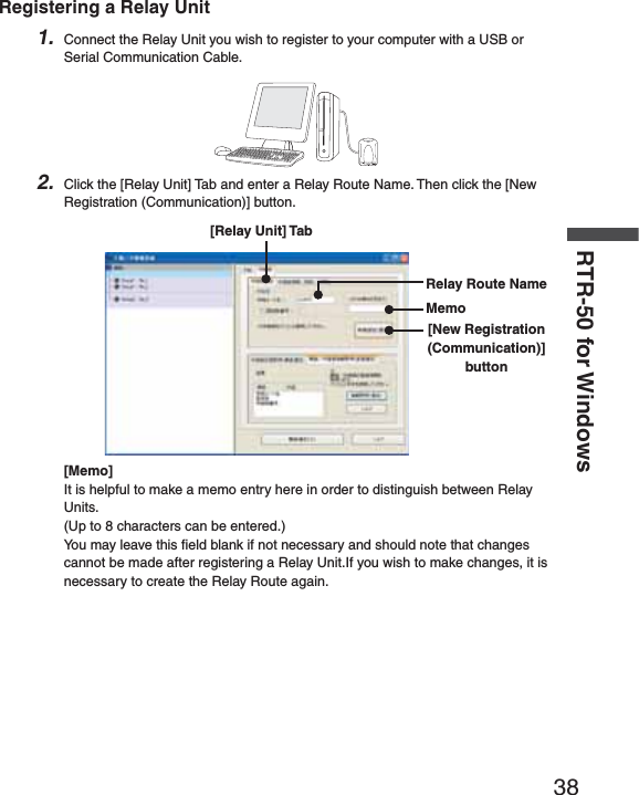 38RTR-50 for WindowsRegistering a Relay Unit1. Connect the Relay Unit you wish to register to your computer with a USB or Serial Communication Cable.2. Click the [Relay Unit] Tab and enter a Relay Route Name. Then click the [New Registration (Communication)] button.Relay Route NameMemo[Relay Unit] Tab[New Registration (Communication)] button[Memo]It is helpful to make a memo entry here in order to distinguish between Relay Units.(Up to 8 characters can be entered.) You may leave this ﬁ eld blank if not necessary and should note that changes cannot be made after registering a Relay Unit.If you wish to make changes, it is necessary to create the Relay Route again.