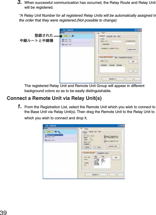 393. When successful communication has occurred, the Relay Route and Relay Unit will be registered.*A Relay Unit Number for all registered Relay Units will be automatically assigned in the order that they were registered.(Not possible to change)ഴ჏̯̹ͦಎࠑ&sigma;Ȝ&Pi;͂ಎࠑܥThe registered Relay Unit and Remote Unit Group will appear in different background colors so as to be easily distinguishable.Connect a Remote Unit via Relay Unit(s)1. From the Registration List, select the Remote Unit which you wish to connect to the Base Unit via Relay Unit(s). Then drag the Remote Unit to the Relay Unit to which you wish to connect and drop it.