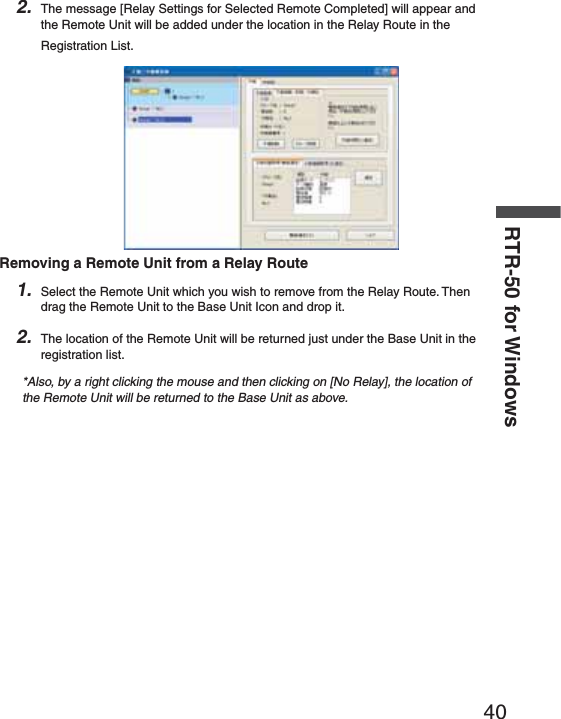 40RTR-50 for Windows2. The message [Relay Settings for Selected Remote Completed] will appear and the Remote Unit will be added under the location in the Relay Route in the Registration List.Removing a Remote Unit from a Relay Route1. Select the Remote Unit which you wish to remove from the Relay Route. Then drag the Remote Unit to the Base Unit Icon and drop it.2. The location of the Remote Unit will be returned just under the Base Unit in the registration list.*Also, by a right clicking the mouse and then clicking on [No Relay], the location of the Remote Unit will be returned to the Base Unit as above.