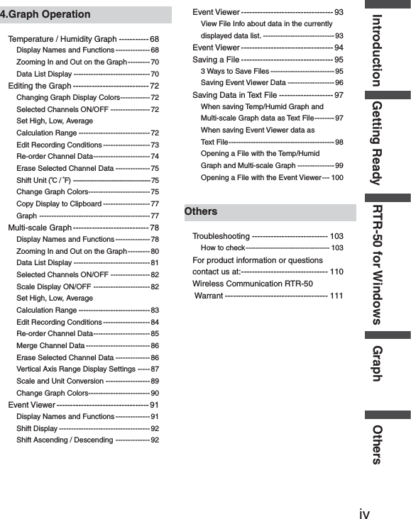ivGetting Ready RTR-50 for Windows Graph OthersIntroduction4.Graph OperationTemperature / Humidity Graph ----------- 68Display Names and Functions --------------68Zooming In and Out on the Graph ---------70Data List Display ------------------------------- 70Editing the Graph ---------------------------- 72Changing Graph Display Colors ------------ 72Selected Channels ON/OFF ----------------72Set High, Low, Average Calculation Range ----------------------------- 72Edit Recording Conditions -------------------73Re-order Channel Data ----------------------- 74Erase Selected Channel Data -------------- 75Shift Unit (Ɏ/ ȌF)  ------------------------------------- 75Change Graph Colors ------------------------- 75Copy Display to Clipboard -------------------77Graph ---------------------------------------------77Multi-scale Graph ---------------------------- 78Display Names and Functions --------------78Zooming In and Out on the Graph ---------80Data List Display ------------------------------- 81Selected Channels ON/OFF ----------------82Scale Display ON/OFF -----------------------82Set High, Low, Average Calculation Range ----------------------------- 83Edit Recording Conditions -------------------84Re-order Channel Data ----------------------- 85Merge Channel Data --------------------------86Erase Selected Channel Data -------------- 86Vertical Axis Range Display Settings ----- 87Scale and Unit Conversion ------------------ 89Change Graph Colors ------------------------- 90Event Viewer ---------------------------------- 91Display Names and Functions --------------91Shift Display -------------------------------------92Shift Ascending / Descending -------------- 92Event Viewer ---------------------------------- 93View File Info about data in the currently displayed data list. -----------------------------93Event Viewer ---------------------------------- 94Saving a File ---------------------------------- 953 Ways to Save Files -------------------------- 95Saving Event Viewer Data -------------------96Saving Data in Text File -------------------- 97When saving Temp/Humid Graph and Multi-scale Graph data as Text File -------- 97When saving Event Viewer data as Text File ------------------------------------------- 98Opening a File with the Temp/Humid Graph and Multi-scale Graph --------------- 99Opening a File with the Event Viewer --- 100OthersTroubleshooting ---------------------------- 103How to check ---------------------------------- 103For product information or questions contact us at: -------------------------------- 110Wireless Communication RTR-50  Warrant -------------------------------------- 111