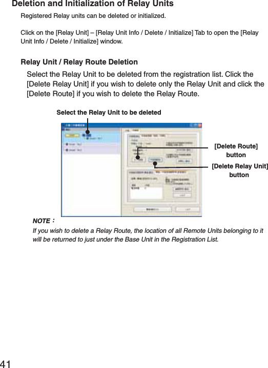 41Deletion and Initialization of Relay UnitsRegistered Relay units can be deleted or initialized.Click on the [Relay Unit] &ndash; [Relay Unit Info / Delete / Initialize] Tab to open the [Relay Unit Info / Delete / Initialize] window.Relay Unit / Relay Route DeletionSelect the Relay Unit to be deleted from the registration list. Click the [Delete Relay Unit] if you wish to delete only the Relay Unit and click the [Delete Route] if you wish to delete the Relay Route.Select the Relay Unit to be deleted[Delete Route] button [Delete Relay Unit]buttonNOTEȇIf you wish to delete a Relay Route, the location of all Remote Units belonging to it will be returned to just under the Base Unit in the Registration List.