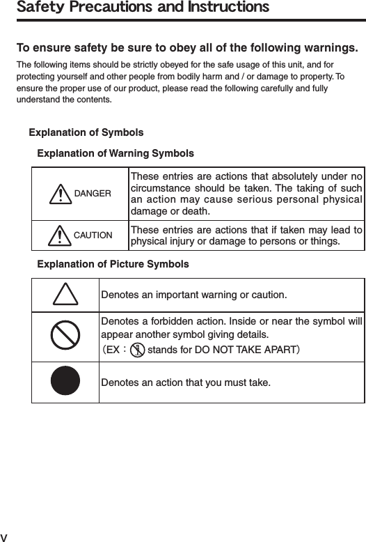 vŔŢŧŦŵźġőųŦŤŢŶŵŪŰůŴġŢůťġŊůŴŵųŶŤŵŪŰůŴTo ensure safety be sure to obey all of the following warnings.The following items should be strictly obeyed for the safe usage of this unit, and for protecting yourself and other people from bodily harm and / or damage to property. To ensure the proper use of our product, please read the following carefully and fully understand the contents.Explanation of SymbolsExplanation of Warning Symbols DANGERThese entries are actions that absolutely under no circumstance should be taken. The taking of such an action may cause serious personal physical damage or death. CAUTION These entries are actions that if taken may lead to physical injury or damage to persons or things.Explanation of Picture SymbolsDenotes an important warning or caution.Denotes a forbidden action. Inside or near the symbol will appear another symbol giving details.ȪEXȇstands for DO NOT TAKE APARTȫDenotes an action that you must take.