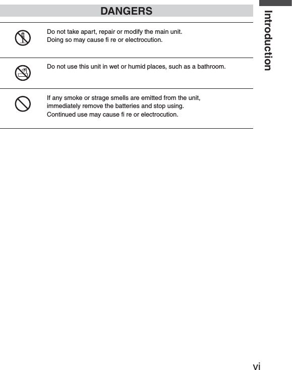 viIntroductionDANGERSDo not take apart, repair or modify the main unit.Doing so may cause ﬁ  re or electrocution.Do not use this unit in wet or humid places, such as a bathroom.If any smoke or strage smells are emitted from the unit,immediately remove the batteries and stop using.Continued use may cause ﬁ  re or electrocution.