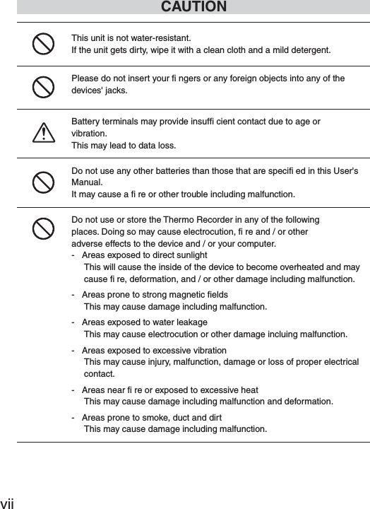 viiCAUTIONThis unit is not water-resistant.If the unit gets dirty, wipe it with a clean cloth and a mild detergent.Please do not insert your ﬁ  ngers or any foreign objects into any of the devices' jacks.Battery terminals may provide insufﬁ  cient contact due to age orvibration.This may lead to data loss.Do not use any other batteries than those that are speciﬁ  ed in this User's Manual.It may cause a ﬁ  re or other trouble including malfunction.Do not use or store the Thermo Recorder in any of the followingplaces. Doing so may cause electrocution, ﬁ  re and / or otheradverse effects to the device and / or your computer.-   Areas exposed to direct sunlightThis will cause the inside of the device to become overheated and may cause ﬁ  re, deformation, and / or other damage including malfunction.-   Areas prone to strong magnetic ﬁ eldsThis may cause damage including malfunction.-   Areas exposed to water leakageThis may cause electrocution or other damage incluing malfunction.-   Areas exposed to excessive vibrationThis may cause injury, malfunction, damage or loss of proper electrical contact.-   Areas near ﬁ  re or exposed to excessive heatThis may cause damage including malfunction and deformation.-   Areas prone to smoke, duct and dirtThis may cause damage including malfunction.