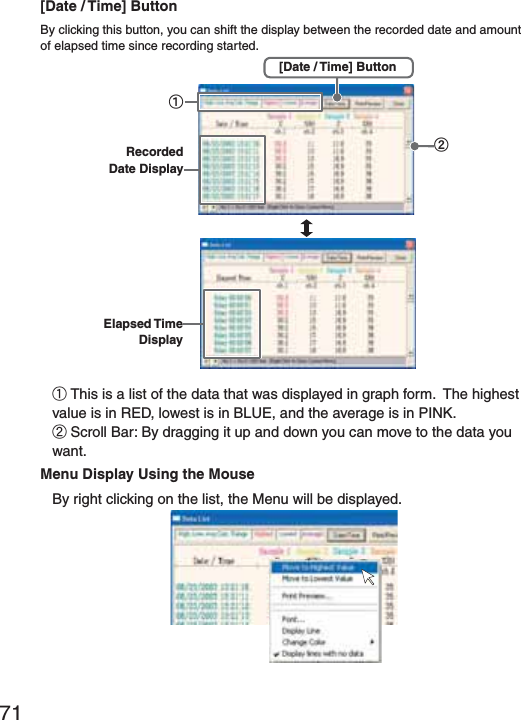 71[Date / Time] ButtonBy clicking this button, you can shift the display between the recorded date and amount of elapsed time since recording started.Elapsed Time DisplayӱӲRecorded Date Display[Date / Time] Button ӱThis is a list of the data that was displayed in graph form.  The highest value is in RED, lowest is in BLUE, and the average is in PINK.ӲScroll Bar: By dragging it up and down you can move to the data you  want.Menu Display Using the MouseBy right clicking on the list, the Menu will be displayed.
