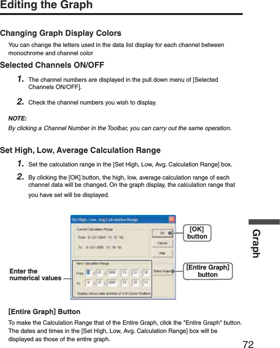 72GraphEditing the GraphChanging Graph Display ColorsYou can change the letters used in the data list display for each channel between monochrome and channel colorSelected Channels ON/OFF1. The channel numbers are displayed in the pull down menu of [Selected Channels ON/OFF].2. Check the channel numbers you wish to display.NOTE:By clicking a Channel Number in the Toolbar, you can carry out the same operation.Set High, Low, Average Calculation Range1. Set the calculation range in the [Set High, Low, Avg. Calculation Range] box.2. By clicking the [OK] button, the high, low, average calculation range of each channel data will be changed. On the graph display, the calculation range that you have set will be displayed.[OK]button[Entire Graph]buttonEnter thenumerical values[Entire Graph] ButtonTo make the Calculation Range that of the Entire Graph, click the "Entire Graph" button. The dates and times in the [Set High, Low, Avg. Calculation Range] box will be displayed as those of the entire graph.