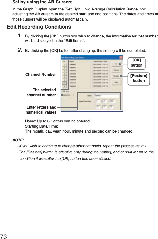 73Set by using the AB CursorsIn the Graph Display, open the [Set High, Low, Average Calculation Range] box adjusting the AB cursors to the desired start and end positions. The dates and times of those cursors will be displayed automatically.Edit Recording Conditions1. By clicking the [Ch.] button you wish to change, the information for that number will be displayed in the "Edit Items".2. By clicking the [OK] button after changing, the setting will be completed.[Restore]button[OK]buttonThe selected channel numberChannel NumberEnter letters and numerical valuesName: Up to 32 letters can be entered.Starting Date/Time: The month, day, year, hour, minute and second can be changed.NOTE:- If you wish to continue to change other channels, repeat the process as in 1.- The [Restore] button is effective only during the setting, and cannot return to the condition it was after the [OK] button has been clicked.