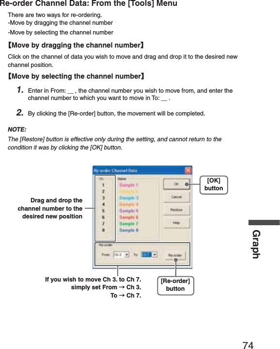 74GraphRe-order Channel Data: From the [Tools] MenuThere are two ways for re-ordering.-Move by dragging the channel number-Move by selecting the channel numberȺMove by dragging the channel numberȻClick on the channel of data you wish to move and drag and drop it to the desired new channel position.ȺMove by selecting the channel numberȻ1. Enter in From: Ȓ, the channel number you wish to move from, and enter the channel number to which you want to move in To: Ȓ .2. By clicking the [Re-order] button, the movement will be completed.NOTE:The [Restore] button is effective only during the setting, and cannot return to the condition it was by clicking the [OK] button.[Re-order]buttonDrag and drop the channel number to the desired new position[OK]buttonIf you wish to move Ch 3. to Ch 7. simply set From ɨCh 3.                        To ɨCh 7.