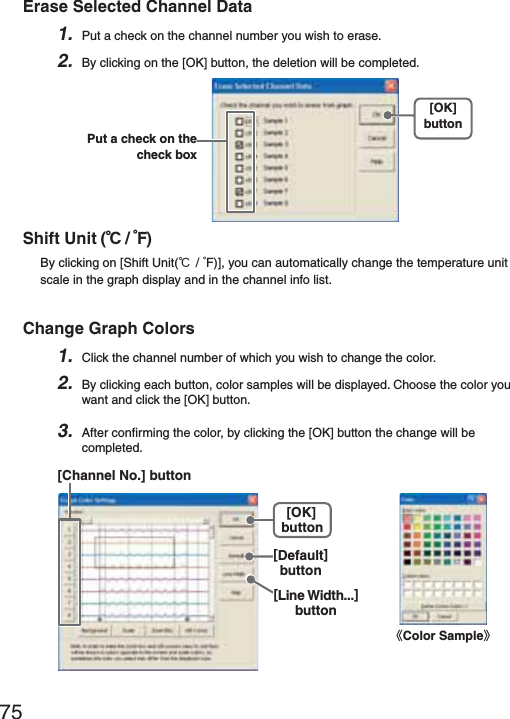 75Erase Selected Channel Data1. Put a check on the channel number you wish to erase.2. By clicking on the [OK] button, the deletion will be completed.[OK]buttonPut a check on the check boxShift Unit (Ɏ/ ȌF) By clicking on [Shift Unit(Ɏ/ ȌF)], you can automatically change the temperature unit scale in the graph display and in the channel info list.Change Graph Colors1. Click the channel number of which you wish to change the color.2. By clicking each button, color samples will be displayed. Choose the color you want and click the [OK] button.3. After conﬁ rming the color, by clicking the [OK] button the change will be completed.[Channel No.] button[Default]button[OK]button[Line Width...]buttonȴColor Sampleȵ
