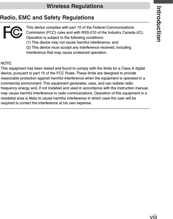 viiiIntroductionWireless RegulationsRadio, EMC and Safety Regulations This device complies with part 15 of the Federal Communications Commision (FCC) rules and with RSS-210 of the Industry Canada (IC).Operation is subject to the following conditions:(1) This device may not cause harmful interference, and (2) This device must accept any interference received, including interference that may cause undesired operation.NOTE:This equipment has been tested and found to comply with the limits for a Class A digital device, pursuant to part 15 of the FCC Rules. These limits are designed to provide reasonable protection against harmful interference when the equipment is operated in a commercial environment. This equipment generates, uses, and can radiate radio frequency energy and, if not installed and used in accordance with the instruction manual, may cause harmful interference to radio commuications. Operation of this equipment in a residetial area is likely to cause harmful interference in which case the user will be required to correct the interference at his own expense.   