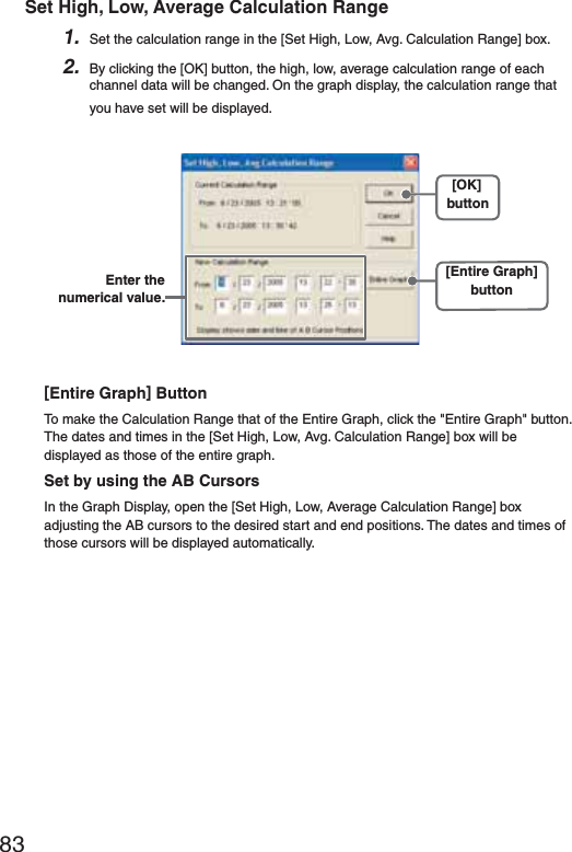 83Set High, Low, Average Calculation Range1. Set the calculation range in the [Set High, Low, Avg. Calculation Range] box.2. By clicking the [OK] button, the high, low, average calculation range of each channel data will be changed. On the graph display, the calculation range that you have set will be displayed.[OK]button[Entire Graph]buttonEnter the numerical value.[Entire Graph] ButtonTo make the Calculation Range that of the Entire Graph, click the "Entire Graph" button. The dates and times in the [Set High, Low, Avg. Calculation Range] box will be displayed as those of the entire graph.Set by using the AB CursorsIn the Graph Display, open the [Set High, Low, Average Calculation Range] box adjusting the AB cursors to the desired start and end positions. The dates and times of those cursors will be displayed automatically.