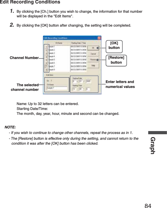 84GraphEdit Recording Conditions1. By clicking the [Ch.] button you wish to change, the information for that number will be displayed in the "Edit Items".2. By clicking the [OK] button after changing, the setting will be completed.Channel Number [Restore]button[OK]buttonEnter letters and numerical valuesThe selected channel numberName: Up to 32 letters can be entered.Starting Date/Time: The month, day, year, hour, minute and second can be changed.NOTE:- If you wish to continue to change other channels, repeat the process as in 1.- The [Restore] button is effective only during the setting, and cannot return to the condition it was after the [OK] button has been clicked.