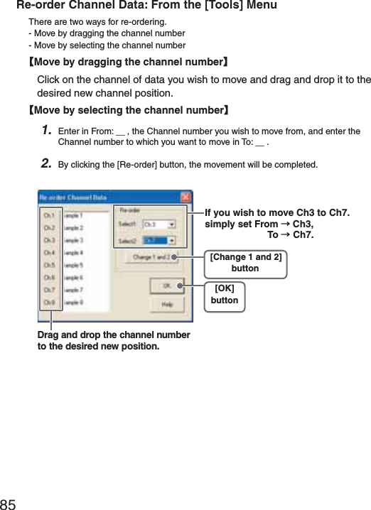 85Re-order Channel Data: From the [Tools] MenuThere are two ways for re-ordering.- Move by dragging the channel number- Move by selecting the channel numberȺMove by dragging the channel numberȻClick on the channel of data you wish to move and drag and drop it to the desired new channel position.ȺMove by selecting the channel numberȻ1. Enter in From: Ȓ, the Channel number you wish to move from, and enter the Channel number to which you want to move in To: Ȓ .2. By clicking the [Re-order] button, the movement will be completed.Drag and drop the channel number to the desired new position.[Change 1 and 2]button[OK]buttonIf you wish to move Ch3 to Ch7. simply set From ɨCh3, To ɨ!Ch7.