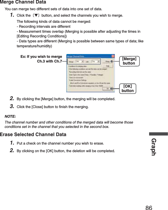 86GraphMerge Channel DataYou can merge two different sets of data into one set of data.1. Click theȬɥȭbutton, and select the channels you wish to merge.The following kinds of data cannot be merged:- Recording intervals are different- Measurement times overlap (Merging is possible after adjusting the times in [Editing Recording Conditions])- Data types are different (Merging is possible between same types of data; like temperature/humidity)[OK]button[Merge]buttonEx: If you wish to merge Ch.3 with Ch.72. By clicking the [Merge] button, the merging will be completed.3. Click the [Close] button to ﬁ nish the merging.NOTE:The channel number and other conditions of the merged data will become those conditions set in the channel that you selected in the second box.Erase Selected Channel Data1. Put a check on the channel number you wish to erase.2. By clicking on the [OK] button, the deletion will be completed.