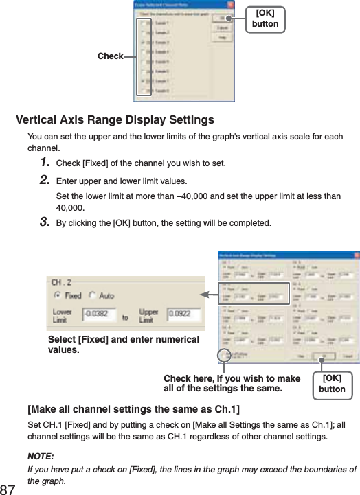 87[OK]button CheckVertical Axis Range Display SettingsYou can set the upper and the lower limits of the graph's vertical axis scale for each channel.1. Check [Fixed] of the channel you wish to set.2. Enter upper and lower limit values.Set the lower limit at more than &ndash;40,000 and set the upper limit at less than 40,000.3. By clicking the [OK] button, the setting will be completed.Select [Fixed] and enter numerical values.Check here, If you wish to make all of the settings the same.[OK]button[Make all channel settings the same as Ch.1]Set CH.1 [Fixed] and by putting a check on [Make all Settings the same as Ch.1]; all channel settings will be the same as CH.1 regardless of other channel settings.NOTE:If you have put a check on [Fixed], the lines in the graph may exceed the boundaries of the graph. 
