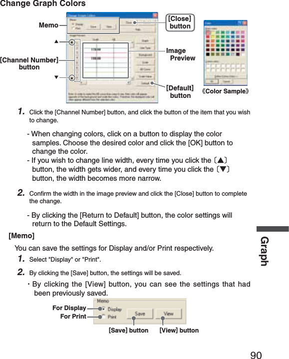 90GraphChange Graph ColorsȴColor SampleȵMemo[Close]button[Default]buttonImagePreview[Channel Number]buttonɣɥ1. Click the [Channel Number] button, and click the button of the item that you wish to change.- When changing colors, click on a button to display the color samples. Choose the desired color and click the [OK] button to change the color.- If you wish to change line width, every time you click the Ȭɣȭ button, the width gets wider, and every time you click the Ȭɥȭ button, the width becomes more narrow.2. Conﬁ rm the width in the image preview and click the [Close] button to complete the change.- By clicking the [Return to Default] button, the color settings will return to the Default Settings.[Memo]You can save the settings for Display and/or Print respectively.1. Select "Display" or "Print".2. By clicking the [Save] button, the settings will be saved.ȆBy clicking the [View] button, you can see the settings that had been previously saved. [Save] button [View] buttonFor DisplayFor Print