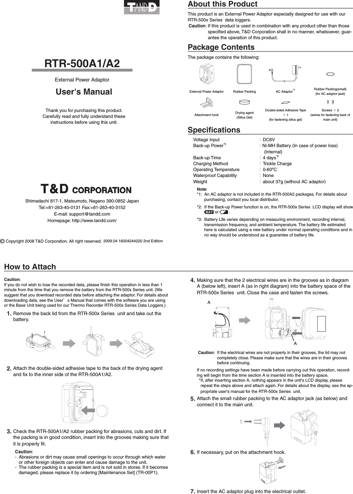 RTR-500A1/A2External Power AdaptorAbout this ProductThis product is an External Power Adaptor especially designed for use with our RTR-500x Series  data loggers.Caution: If this product is used in combination with any product other than those speciﬁed above, T&amp;D Corporation shall in no manner, whatsoever, guar-antee the operation of this product.Package ContentsThe package contains the following:External Power Adaptor Rubber Packing AC Adaptor*1Rubber Packing(small) (for AC adaptor jack)Attachment hook Drying agent (Silica Gel)Double-sided Adhesive Tape &times;1 (for fastening silica gel)Screws &times;2 (extras for fastening back of main unit)SpeciﬁcationsVoltage Input  ： DC6VBack-up Power*2 ：Ni-MH Battery (In case of power loss)      (Internal)Back-up Time  ： 4 days*3Charging Method  ： Trickle ChargeOperating Temperature  ： 0-60&ordm;CWaterproof Capability  ： NoneWeight  ： about 37g (without AC adaptor)Note:*1:  An AC adaptor is not included in the RTR-500A2 packages. For details about purchasing, contact you local distributor.*2:  If the Back-up Power function is on, the RTR-500x Series  LCD display will show  or  .*3:  Battery Life varies depending on measuring environment, recording interval, transmission frequency, and ambient temperature. The battery life estimated here is calculated using a new battery under normal operating conditions and in no way should be understood as a guarantee of battery life.Caution:If you do not wish to lose the recorded data, please ﬁnish this operation in less than 1 minute from the time that you remove the battery from the RTR-500x Series unit. (We suggest that you download recorded data before attaching the adaptor. For details about downloading data, see the User&rsquo;s Manual that comes with the software you are using or the Base Unit being used for our Thermo Recorder RTR-500x Series Data Loggers.) 1. Remove the back lid from the RTR-500x Series  unit and take out the battery.2. Attach the double-sided adhesive tape to the back of the drying agent and ﬁx to the inner side of the RTR-500A1/A2.3. Check the RTR-500A1/A2 rubber packing for abrasions, cuts and dirt. If the packing is in good condition, insert into the grooves making sure that it is properly ﬁt.Caution:-  Abrasions or dirt may cause small openings to occur through which water or other foreign objects can enter and cause damage to the unit.-  The rubber packing is a special item and is not sold in stores. If it becomes damaged, please replace it by ordering [Maintenance Set] (TR-00P1).4. Making sure that the 2 electrical wires are in the grooves as in diagram A (below left), insert A (as in right diagram) into the battery space of the RTR-500x Series  unit. Close the case and fasten the screws.AA Caution:  If the electrical wires are not properly in their grooves, the lid may not completely close. Please make sure that the wires are in their grooves before continuing.If no recording settings have been made before carrying out this operation, record-ing will begin from the time section A is inserted into the battery space.* If, after inserting section A, nothing appears in the unit's LCD display, please repeat the steps above and attach again. For details about the display, see the ap-propriate user's manual for the RTR-500x Series  unit.5. Attach the small rubber packing to the AC adaptor jack (as below) and connect it to the main unit.             6. If necessary, put on the attachment hook.7. Insert the AC adaptor plug into the electrical outlet.2009.04 16004244220 2nd EditionUser's ManualThank you for purchasing this product.   Carefully read and fully understand these instructions before using this unit. &copy; Copyright 2008 T&amp;D Corporation. All right reserved.How to AttachShimadachi 817-1, Matsumoto, Nagano 390-0852 JapanTel:+81-263-40-0131 Fax:+81-263-40-3152E-mail: support@tandd.comHomepage: http://www.tandd.com/