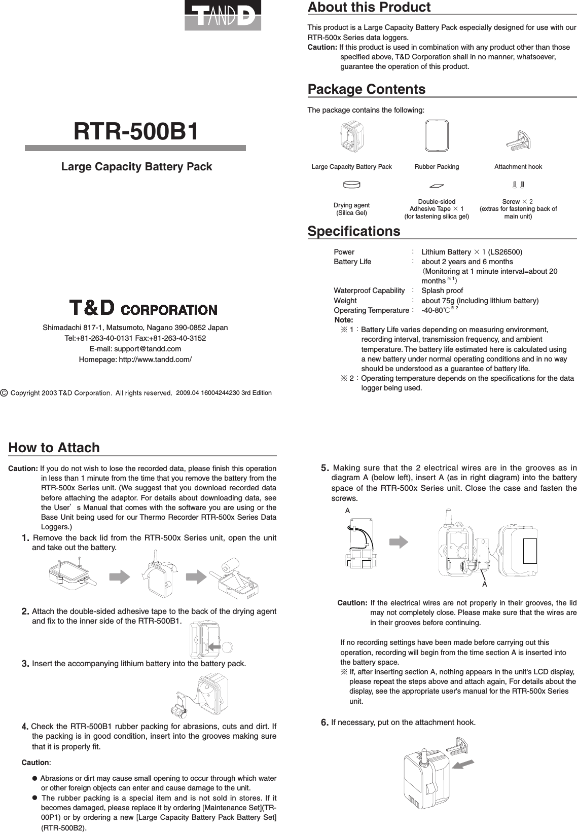 2009.04 16004244230 3rd EditionRTR-500B1Large Capacity Battery PackAbout this ProductThis product is a Large Capacity Battery Pack especially designed for use with our RTR-500x Series data loggers.Caution: If this product is used in combination with any product other than those speciﬁed above, T&amp;D Corporation shall in no manner, whatsoever, guarantee the operation of this product.Package ContentsThe package contains the following:Large Capacity Battery Pack Rubber Packing Attachment hookDrying agent(Silica Gel)Double-sided  Adhesive Tape &times;1(for fastening silica gel)Screw &times;２(extras for fastening back of main unit)SpeciﬁcationsPower  ：  Lithium Battery &times;１(LS26500)Battery Life  ：  about 2 years and 6 months （Monitoring at 1 minute interval=about 20 months ※1）Waterproof Capability  ：  Splash proofWeight  ：  about 75g (including lithium battery)Operating Temperature ：  -40-80℃※2Note:※1：Battery Life varies depending on measuring environment, recording interval, transmission frequency, and ambient temperature. The battery life estimated here is calculated using a new battery under normal operating conditions and in no way should be understood as a guarantee of battery life.※2：Operating temperature depends on the speciﬁcations for the data logger being used.How to AttachCaution: If you do not wish to lose the recorded data, please ﬁnish this operation in less than 1 minute from the time that you remove the battery from the RTR-500x Series unit. (We suggest that you download recorded  data before attaching the adaptor. For details about downloading data, see the User&rsquo;s Manual that comes with the software you are using or the Base Unit being used for our Thermo Recorder RTR-500x Series Data Loggers.)1.  Remove the back lid from the RTR-500x Series unit, open the unit and take out the battery.    2. Attach the double-sided adhesive tape to the back of the drying agent and ﬁx to the inner side of the RTR-500B1.3. Insert the accompanying lithium battery into the battery pack.4.Check the RTR-500B1 rubber packing for abrasions, cuts and dirt. If the packing is in good condition, insert into the grooves making sure that it is properly ﬁt.Caution:●  Abrasions or dirt may cause small opening to occur through which water or other foreign objects can enter and cause damage to the unit.●    The rubber packing is a special item and  is not sold in stores. If it becomes damaged, please replace it by ordering [Maintenance Set](TR-00P1) or by ordering a new [Large Capacity Battery  Pack Battery Set] (RTR-500B2).5.  Making sure that the 2 electrical wires are in  the  grooves as in diagram A (below left), insert A  (as  in right diagram) into the battery space of the RTR-500x Series unit. Close the case and fasten the screws.Caution: If the  electrical wires are not properly in their grooves,  the lid may not completely close. Please make sure that the wires are in their grooves before continuing.If no recording settings have been made before carrying out this operation, recording will begin from the time section A is inserted into the battery space.※If, after inserting section A, nothing appears in the unit's LCD display, please repeat the steps above and attach again, For details about the display, see the appropriate user's manual for the RTR-500x Series  unit.6. If necessary, put on the attachment hook.AAShimadachi 817-1, Matsumoto, Nagano 390-0852 JapanTel:+81-263-40-0131 Fax:+81-263-40-3152E-mail: support@tandd.comHomepage: http://www.tandd.com/
