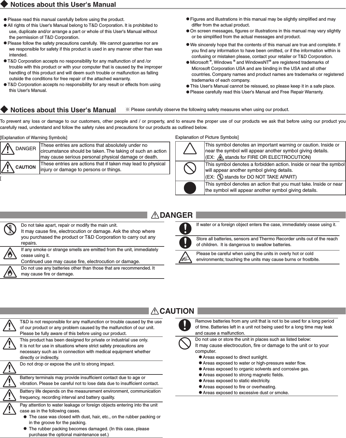 ◆Notices about this User's Manual●Please read this manual carefully before using the product.●All rights of this User's Manual belong to T&amp;D Corporation. It is prohibited to use, duplicate and/or arrange a part or whole of this User's Manual without the permission of T&amp;D Corporation.●Please follow the safety precautions carefully.  We cannot guarantee nor are we responsible for safety if this product is used in any manner other than was intended.●T&amp;D Corporation accepts no responsibility for any malfunction of and /or trouble with this product or with your computer that is caused by the improper handling of this product and will deem such trouble or malfunction as falling outside the conditions for free repair of the attached warranty.●T&amp;D Corporation accepts no responsibility for any result or effects from using this User's Manual. ●Figures and illustrations in this manual may be slightly simpliﬁed and may differ from the actual product.●On screen messages, ﬁgures or illustrations in this manual may vary slightly  or be simpliﬁed from the actual messages and product.●We sincerely hope that the contents of this manual are true and complete. If you ﬁnd any information to have been omitted, or if the information within is confusing or mistaken please, contact your retailer or T&amp;D Corporation.●Microsoft &reg;, Windows &reg; and WindowsNT&reg; are registered trademarks of Microsoft Corporation USA and are binding in the USA and all other countries. Company names and product names are trademarks or registered trademarks of each company.●This User's Manual cannot be reissued, so please keep it in a safe place. ●Please carefully read this User's Manual and Free Repair Warranty.To prevent any loss or damage to our customers, other people and  / or property, and  to ensure the proper use  of our products we ask that before using our product you carefully read, understand and follow the safety rules and precautions for our products as outlined below. [Explanation of Warning Symbols]DANGER These entries are actions that absolutely under no circumstance should be taken. The taking of such an action may cause serious personal physical damage or death.CAUTION These entries are actions that if taken may lead to physical injury or damage to persons or things.[Explanation of Picture Symbols]This symbol denotes an important warning or caution. Inside or near the symbol will appear another symbol giving details. (EX:    stands for FIRE OR ELECTROCUTION)This symbol denotes a forbidden action. Inside or near the symbol will appear another symbol giving details. (EX:    stands for DO NOT TAKE APART)This symbol denotes an action that you must take. Inside or near the symbol will appear another symbol giving details. DANGERDo not take apart, repair or modify the main unit. It may cause ﬁre, electrocution or damage. Ask the shop where you purchased the product or T&amp;D Corporation to carry out any repairs. If any smoke or strange smells are emitted from the unit, immediately cease using it.Continued use may cause ﬁre, electrocution or damage.Do not use any batteries other than those that are recommended. It may cause ﬁre or damage.If water or a foreign object enters the case, immediately cease using it.Store all batteries, sensors and Thermo Recorder units out of the reach of children.  It is dangerous to swallow batteries. Please be careful when using the units in overly hot or cold environments; touching the units may cause burns or frostbite.CAUTIONT&amp;D is not responsible for any malfunction or trouble caused by the use of our product or any problem caused by the malfunction of our unit.  Please be fully aware of this before using our product.This product has been designed for private or industrial use only. It is not for use in situations where strict safety precautions are necessary such as in connection with medical equipment whether directly or indirectly.Do not drop or expose the unit to strong impact.Battery terminals may provide insufﬁcient contact due to age or vibration. Please be careful not to lose data due to insufﬁcient contact.Battery life depends on the measurement environment, communication frequency, recording interval and battery quality.Pay attention to water leakage or foreign objects entering into the unit case as in the following cases.●  The case was closed with dust, hair, etc., on the rubber packing or in the groove for the packing. ●  The rubber packing becomes damaged. (In this case, please purchase the optional maintenance set.)Remove batteries from any unit that is not to be used for a long period of time. Batteries left in a unit not being used for a long time may leak and cause a malfunction.Do not use or store the unit in places such as listed below: It may cause electrocution, ﬁre or damage to the unit or to your computer.● Areas exposed to direct sunlight.● Areas exposed to water or high-pressure water ﬂow.● Areas exposed to organic solvents and corrosive gas.● Areas exposed to strong magnetic ﬁelds.● Areas exposed to static electricity.● Areas exposed to ﬁre or overheating.● Areas exposed to excessive dust or smoke.◆Notices about this User's Manual     ※Please carefully observe the following safety measures when using our product. 