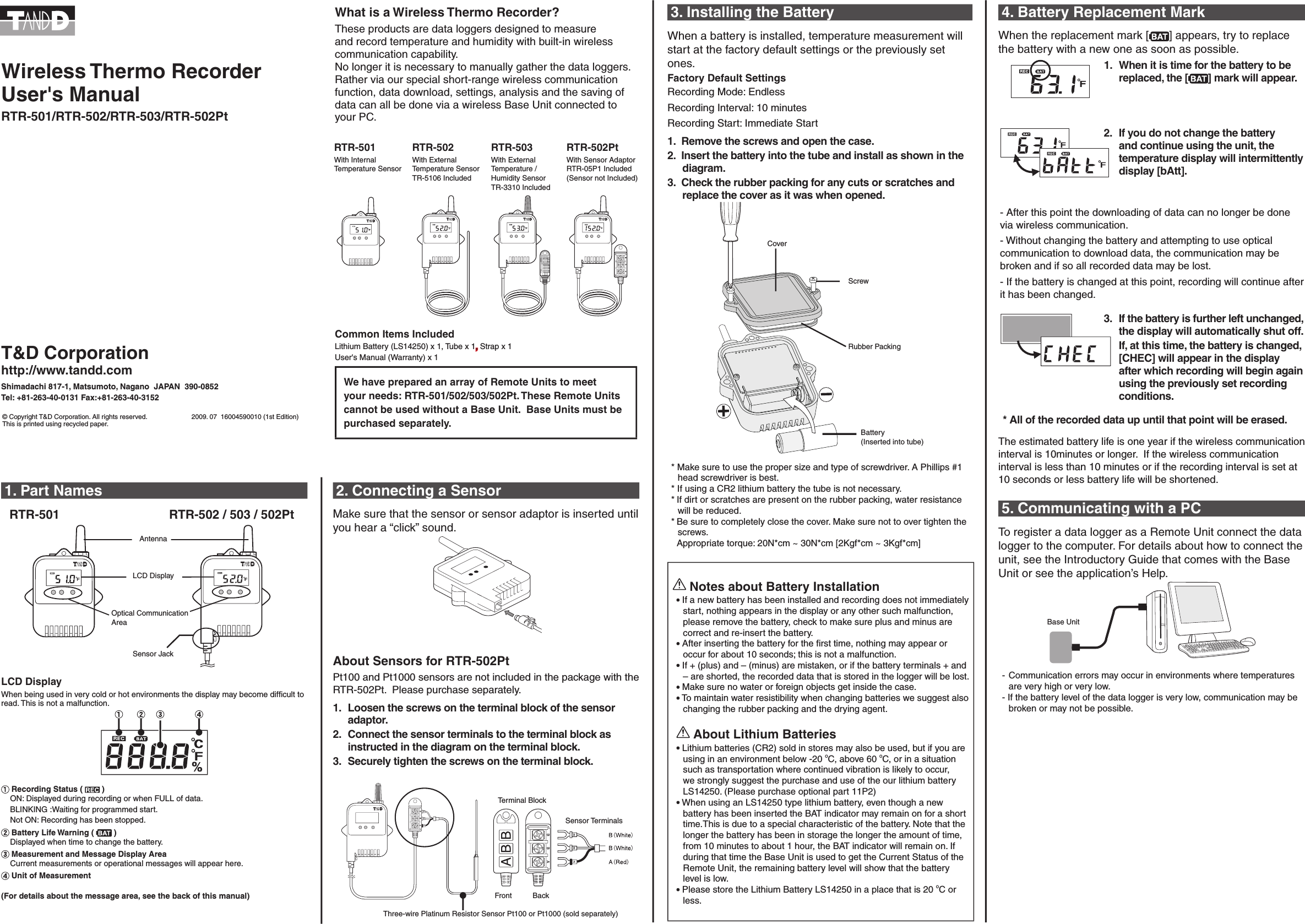 4. Battery Replacement Mark When the replacement mark [ ] appears, try to replace the battery with a new one as soon as possible. 1.  When it is time for the battery to be replaced, the [ ] mark will appear. 2.  If you do not change the battery and continue using the unit, the temperature display will intermittently display [bAtt].- After this point the downloading of data can no longer be done via wireless communication. - Without changing the battery and attempting to use optical communication to download data, the communication may be broken and if so all recorded data may be lost. - If the battery is changed at this point, recording will continue after it has been changed. 3.  If the battery is further left unchanged, the display will automatically shut off.  If, at this time, the battery is changed, [CHEC] will appear in the display after which recording will begin again using the previously set recording conditions. * All of the recorded data up until that point will be erased.The estimated battery life is one year if the wireless communication interval is 10minutes or longer.  If the wireless communication interval is less than 10 minutes or if the recording interval is set at 10 seconds or less battery life will be shortened.  5. Communicating with a PCTo register a data logger as a Remote Unit connect the data logger to the computer. For details about how to connect the unit, see the Introductory Guide that comes with the Base Unit or see the application&rsquo;s Help. Base Unit - Communication errors may occur in environments where temperatures are very high or very low. - If the battery level of the data logger is very low, communication may be broken or may not be possible. 1. Part Names  Optical Communication AreaRTR-502 / 503 / 502PtRTR-501LCD DisplayAntennaSensor JackLCD DisplayWhen being used in very cold or hot environments the display may become difﬁcult to read. This is not a malfunction. Recording Status (   )     ON: Displayed during recording or when FULL of data.    BLINKING :Waiting for programmed start.    Not ON: Recording has been stopped. Battery Life Warning (   )    Displayed when time to change the battery. Measurement and Message Display Area     Current measurements or operational messages will appear here. Unit of Measurement(For details about the message area, see the back of this manual)2. Connecting a SensorMake sure that the sensor or sensor adaptor is inserted until you hear a &ldquo;click&rdquo; sound. About Sensors for RTR-502Pt Pt100 and Pt1000 sensors are not included in the package with the RTR-502Pt.  Please purchase separately.1.  Loosen the screws on the terminal block of the sensor adaptor.2.  Connect the sensor terminals to the terminal block as instructed in the diagram on the terminal block.  3.  Securely tighten the screws on the terminal block. Terminal BlockBackSensor Terminals  Three-wire Platinum Resistor Sensor Pt100 or Pt1000 (sold separately) Front3. Installing the Battery When a battery is installed, temperature measurement will start at the factory default settings or the previously set ones. Factory Default Settings Recording Mode: EndlessRecording Interval: 10 minutes Recording Start: Immediate Start1.  Remove the screws and open the case.2.  Insert the battery into the tube and install as shown in the diagram.3.  Check the rubber packing for any cuts or scratches and replace the cover as it was when opened.Rubber PackingScrewCoverBattery(Inserted into tube) * Make sure to use the proper size and type of screwdriver. A Phillips #1 head screwdriver is best. * If using a CR2 lithium battery the tube is not necessary. * If dirt or scratches are present on the rubber packing, water resistance will be reduced. * Be sure to completely close the cover. Make sure not to over tighten the screws.  Appropriate torque: 20N*cm ~ 30N*cm [2Kgf*cm ~ 3Kgf*cm] Notes about Battery Installation    If a new battery has been installed and recording does not immediately start, nothing appears in the display or any other such malfunction, please remove the battery, check to make sure plus and minus are correct and re-insert the battery.   After inserting the battery for the ﬁrst time, nothing may appear or occur for about 10 seconds; this is not a malfunction.     If + (plus) and &ndash; (minus) are mistaken, or if the battery terminals + and &ndash; are shorted, the recorded data that is stored in the logger will be lost.    Make sure no water or foreign objects get inside the case.   To maintain water resistibility when changing batteries we suggest also changing the rubber packing and the drying agent.   About Lithium Batteries     Lithium batteries (CR2) sold in stores may also be used, but if you are using in an environment below -20 oC, above 60 oC, or in a situation such as transportation where continued vibration is likely to occur, we strongly suggest the purchase and use of the our lithium battery LS14250. (Please purchase optional part 11P2)   When using an LS14250 type lithium battery, even though a new battery has been inserted the BAT indicator may remain on for a short time.This is due to a special characteristic of the battery. Note that the longer the battery has been in storage the longer the amount of time, from 10 minutes to about 1 hour, the BAT indicator will remain on. If during that time the Base Unit is used to get the Current Status of the Remote Unit, the remaining battery level will show that the battery level is low.    Please store the Lithium Battery LS14250 in a place that is 20 oC or less. T&amp;D Corporationhttp://www.tandd.comShimadachi 817-1, Matsumoto, Nagano  JAPAN  390-0852Tel: +81-263-40-0131 Fax:+81-263-40-3152&copy; Copyright T&amp;D Corporation. All rights reserved.                        2009. 07  16004590010 (1st Edition)This is printed using recycled paper. Wireless Thermo RecorderUser's ManualRTR-501/RTR-502/RTR-503/RTR-502PtWhat is a Wireless Thermo Recorder? These products are data loggers designed to measure and record temperature and humidity with built-in wireless communication capability. No longer it is necessary to manually gather the data loggers. Rather via our special short-range wireless communication function, data download, settings, analysis and the saving of data can all be done via a wireless Base Unit connected to your PC.RTR-501With Internal Temperature Sensor RTR-502With External Temperature Sensor TR-5106 Included RTR-503With External Temperature / Humidity Sensor TR-3310 Included RTR-502PtWith Sensor Adaptor RTR-05P1 Included(Sensor not Included) Common Items Included Lithium Battery (LS14250) x 1, Tube x 1, Strap x 1User's Manual (Warranty) x 1We have prepared an array of Remote Units to meet your needs: RTR-501/502/503/502Pt. These Remote Units cannot be used without a Base Unit.  Base Units must be purchased separately.