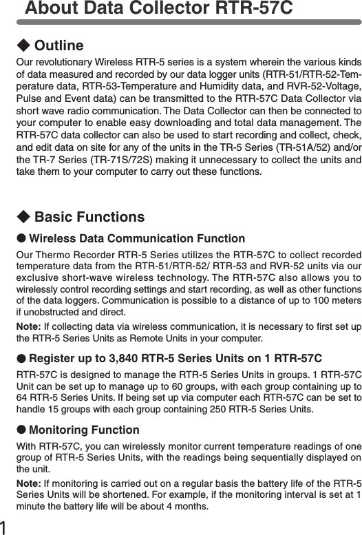 1About Data Collector RTR-57C◆OutlineOur revolutionary Wireless RTR-5 series is a system wherein the various kinds of data measured and recorded by our data logger units (RTR-51/RTR-52-Tem-perature data, RTR-53-Temperature and Humidity data, and RVR-52-Voltage, Pulse and Event data) can be transmitted to the RTR-57C Data Collector via short wave radio communication. The Data Collector can then be connected to your computer to enable easy downloading and total data management. The RTR-57C data collector can also be used to start recording and collect, check, and edit data on site for any of the units in the TR-5 Series (TR-51A/52) and/or the TR-7 Series (TR-71S/72S) making it unnecessary to collect the units and take them to your computer to carry out these functions.◆Basic Functions●Wireless Data Communication FunctionOur Thermo Recorder RTR-5 Series utilizes the RTR-57C to collect recorded temperature data from the RTR-51/RTR-52/ RTR-53 and RVR-52 units via our exclusive short-wave wireless technology. The RTR-57C also allows you to wirelessly control recording settings and start recording, as well as other functions of the data loggers. Communication is possible to a distance of up to 100 meters if unobstructed and direct.Note: If collecting data via wireless communication, it is necessary to rst set up the RTR-5 Series Units as Remote Units in your computer.●Register up to 3,840 RTR-5 Series Units on 1 RTR-57CRTR-57C is designed to manage the RTR-5 Series Units in groups. 1 RTR-57C Unit can be set up to manage up to 60 groups, with each group containing up to 64 RTR-5 Series Units. If being set up via computer each RTR-57C can be set to handle 15 groups with each group containing 250 RTR-5 Series Units.●Monitoring FunctionWith RTR-57C, you can wirelessly monitor current temperature readings of one group of RTR-5 Series Units, with the readings being sequentially displayed on the unit.Note: If monitoring is carried out on a regular basis the battery life of the RTR-5 Series Units will be shortened. For example, if the monitoring interval is set at 1 minute the battery life will be about 4 months.