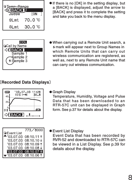 ８●If there is no [OK] in the setting display, but a [BACK] is displayed, adjust the arrow to [BACK] and press it to complete the setting and take you back to the menu display.●When carrying out a Remote Unit search, a mark will appear next to Group Names in which Remote Units that can carry out wireless communication are registered, as well as, next to any Remote Unit name that can carry out wireless communication.●Graph DisplayTemperature, Humidity, Voltage and Pulse Data that has been downloaded to an RTR-57C unit can be displayed in Graph form. See p.37 for details about the display.●Event List DisplayEvent Data that has been recorded by RVR-52 and downloaded to RTR-57C can be viewed in a List Display. See p.39 for details about the display.〔Recorded Data Displays〕OKCH1