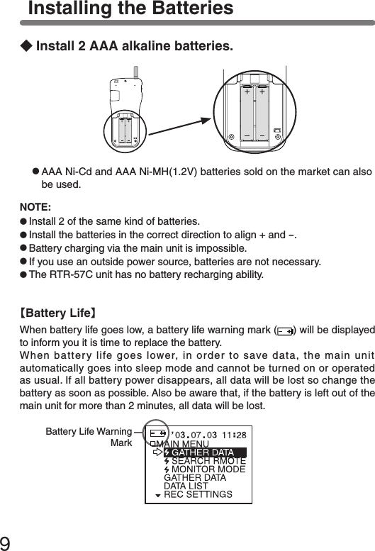 ９Installing the Batteries【Battery Life】When battery life goes low, a battery life warning mark ( ) will be displayed to inform you it is time to replace the battery.When battery life goes lower, in order to save data, the main unit automatically goes into sleep mode and cannot be turned on or operated as usual. If all battery power disappears, all data will be lost so change the battery as soon as possible. Also be aware that, if the battery is left out of the main unit for more than 2 minutes, all data will be lost.◆Install 2 AAA alkaline batteries.●AAA Ni-Cd and AAA Ni-MH(1.2V) batteries sold on the market can also be used.Battery Life Warning MarkNOTE:●Install 2 of the same kind of batteries.●Install the batteries in the correct direction to align + and -.●Battery charging via the main unit is impossible.●If you use an outside power source, batteries are not necessary.●The RTR-57C unit has no battery recharging ability.