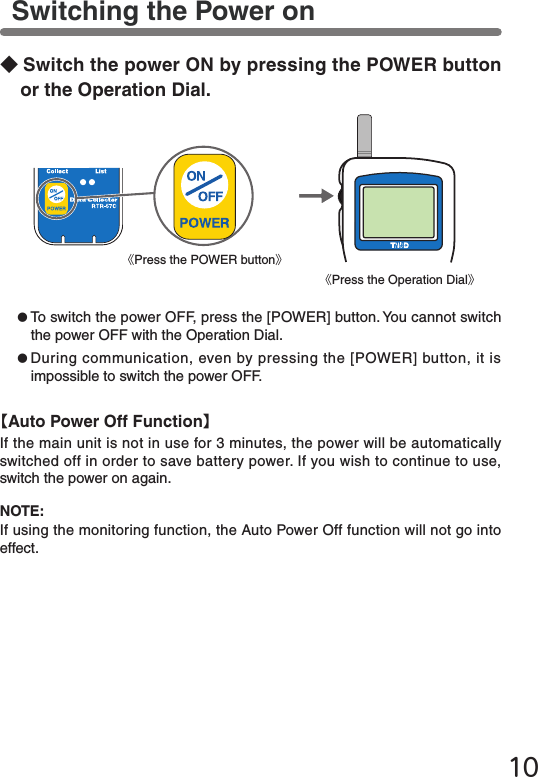 10●To switch the power OFF, press the [POWER] button. You cannot switch the power OFF with the Operation Dial.●During communication, even by pressing the [POWER] button, it is impossible to switch the power OFF.◆Switch the power ON by pressing the POWER button or the Operation Dial.Switching the Power on《Press the POWER button》《Press the Operation Dial》NOTE:If using the monitoring function, the Auto Power Off function will not go into effect.【Auto Power Off Function】If the main unit is not in use for 3 minutes, the power will be automatically switched off in order to save battery power. If you wish to continue to use, switch the power on again.