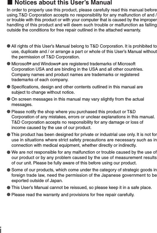 ●All rights of this User&rsquo;s Manual belong to T&amp;D Corporation. It is prohibited to use, duplicate and / or arrange a part or whole of this User&rsquo;s Manual without the permission of T&amp;D Corporation.●Microsoft  and Windows  are registered trademarks of Microsoft Corporation USA and are binding in the USA and all other countries. Company names and product names are trademarks or registered trademarks of each company.●Specications, design and other contents outlined in this manual are subject to change without notice.●On screen messages in this manual may vary slightly from the actual messages.●Please notify the shop where you purchased this product or T&amp;D Corporation of any mistakes, errors or unclear explanations in this manual. T&amp;D Corporation accepts no responsibility for any damage or loss of income caused by the use of our product.●This product has been designed for private or industrial use only. It is not for use in situations where strict safety precautions are necessary such as in connection with medical equipment, whether directly or indirectly.●We are not responsible for any malfunction or trouble caused by the use of our product or by any problem caused by the use of measurement results of our unit. Please be fully aware of this before using our product.●Some of our products, which come under the category of strategic goods in foreign trade law, need the permission of the Japanese government to be exported outside of Japan. ●This User&rsquo;s Manual cannot be reissued, so please keep it in a safe place.●Please read the warranty and provisions for free repair carefully.ⅰ■Notices about this User&rsquo;s ManualIn order to properly use this product, please carefully read this manual before using.T&amp;D Corporation accepts no responsibility for any malfunction of and /or trouble with this product or with your computer that is caused by the improper handling of this product and will deem such trouble or malfunction as falling outside the conditions for free repair outlined in the attached warranty.