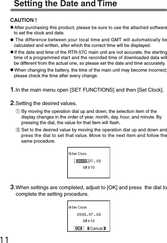 111.In the main menu open [SET FUNCTIONS] and then [Set Clock].2.Setting the desired values.①By moving the operation dial up and down, the selection item of the display changes in the order of year, month, day, hour, and minute. By pressing the dial, the value for that item will ash.②Set to the desired value by moving the operation dial up and down and press the dial to set that value. Move to the next item and follow the same procedure.3.When settings are completed, adjust to [OK] and press  the dial to complete the setting procedure.Setting the Date and TimeCAUTION !●After purchasing this product, please be sure to use the attached softwareto set the clock and date.●The difference between your local time and GMT will automatically becalculated and written, after which the correct time will be displayed.●If the date and time of the RTR-57C main unit are not accurate, the starting time of a programmed start and the recorded time of downloaded data will be different from the actual one, so please set the date and time accurately.●When changing the battery, the time of the main unit may become incorrect; please check the time after every change.
