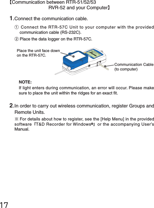 2.In order to carry out wireless communication, register Groups and Remote Units.※For details about how to register, see the [Help Menu] in the provided software『T&amp;D Recorder for Windows 』or the accompanying User&rsquo;s Manual.1.Connect the communication cable.①Connect the RTR-57C Unit to your computer with the provided communication cable (RS-232C).②Place the data logger on the RTR-57C.メイン&emsp;メニュー WL データスイアゲ WL コキ&emsp;ケンサク WL モニタリングデータ&emsp;スイアゲデータ&emsp;ソウサ・リストキロク&emsp;カイシCommunication Cable (to computer)Place the unit face down on the RTR-57C.NOTE:If light enters during communication, an error will occur. Please make sure to place the unit within the ridges for an exact t.17【Communication between RTR-51/52/53RVR-52 and your Computer】
