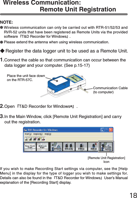 18Wireless Communication: Remote Unit RegistrationNOTE:●Wireless communication can only be carried out with RTR-51/52/53 and RVR-52 units that have been registered as Remote Units via the provided software『T&amp;D Recorder for Windows』.●Please extend the antenna when using wireless communication.1.Connect the cable so that communication can occur between the data logger and your computer. (See p.15-17)2.Open『T&amp;D Recorder for Windows 』.3.In the Main Window, click [Remote Unit Registration] and carry out the registration.◆Register the data logger unit to be used as a Remote Unit.If you wish to make Recording Start settings via computer, see the [Help Menu] in the display for the type of logger you wish to make settings for. Details can also be found in the『T&amp;D Recorder for Windows』User&rsquo;s Manual explanation of the [Recording Start] display.メイン&emsp;メニュー WL データスイアゲ WL コキ&emsp;ケンサク WL モニタリングデータ&emsp;スイアゲデータ&emsp;ソウサ・リストキロク&emsp;カイシCommunication Cable (to computer)Place the unit face down on the RTR-57C.[Remote Unit Registration] Icon